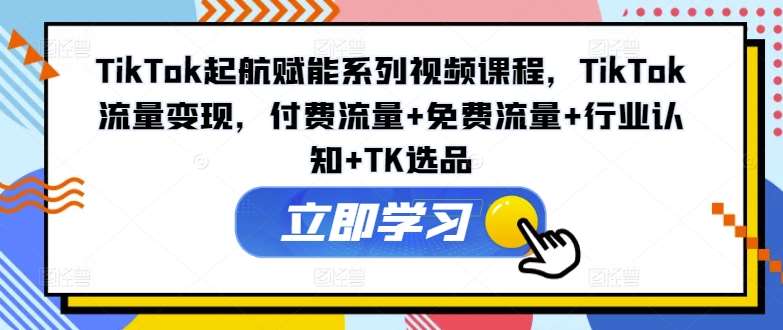 TikTok起航赋能系列视频课程，TikTok流量变现，付费流量+免费流量+行业认知+TK选品-千寻创业网