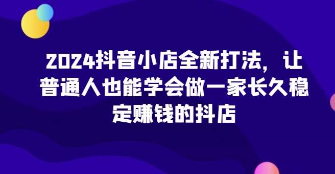 2024抖音小店全新打法，让普通人也能学会做一家长久稳定赚钱的抖店-千寻创业网