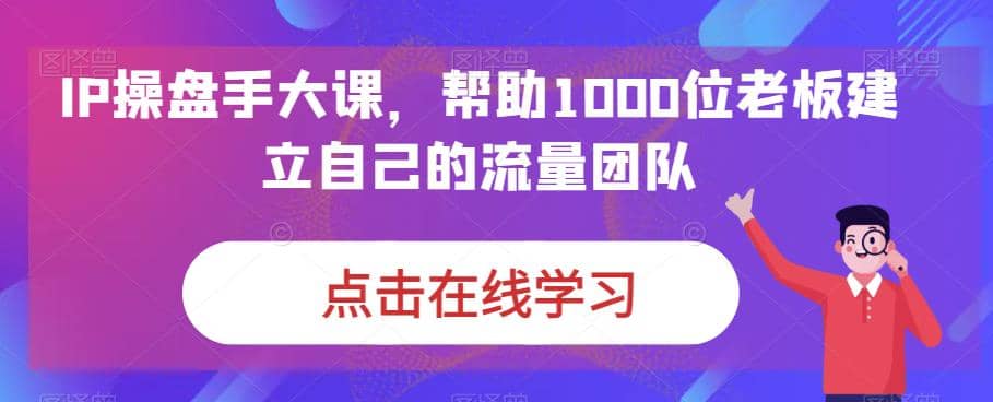 IP-操盘手大课，帮助1000位老板建立自己的流量团队（13节课）-千寻创业网