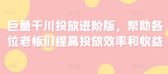 巨量千川投放进阶版，帮助各位老板们提高投放效率和收益-千寻创业网