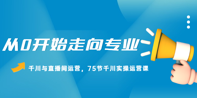 从0开始走向专业，千川与直播间运营，75节千川实操运营课-千寻创业网