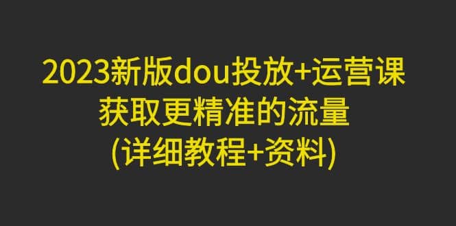 2023新版dou投放+运营课：获取更精准的流量(详细教程+资料)无水印-千寻创业网