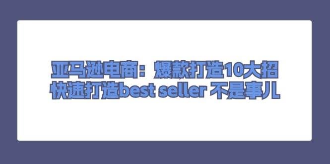 （11431期）亚马逊电商：爆款打造10大招，快速打造best seller 不是事儿-千寻创业网
