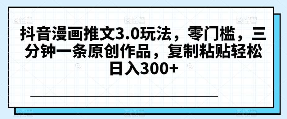 抖音漫画推文3.0玩法，零门槛，三分钟一条原创作品，复制粘贴轻松日入300+【揭秘】-千寻创业网