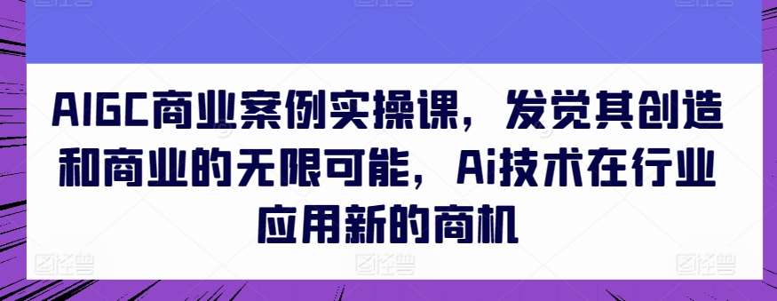 AIGC商业案例实操课，发觉其创造和商业的无限可能，Ai技术在行业应用新的商机-千寻创业网