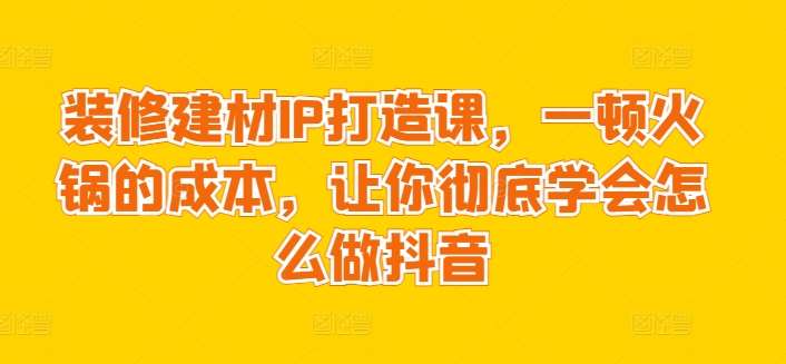 装修建材IP打造课，一顿火锅的成本，让你彻底学会怎么做抖音-千寻创业网