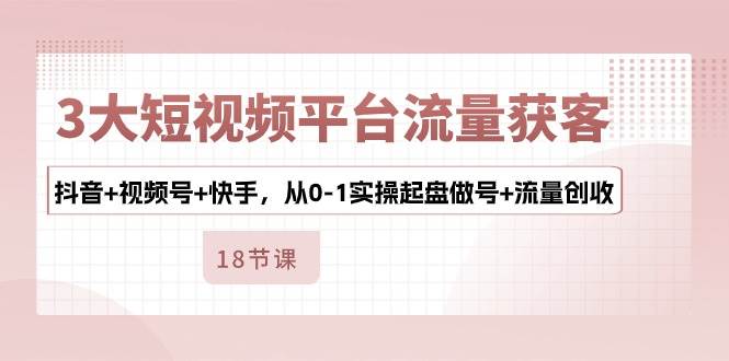 3大短视频平台流量获客，抖音+视频号+快手，从0-1实操起盘做号+流量创收-千寻创业网