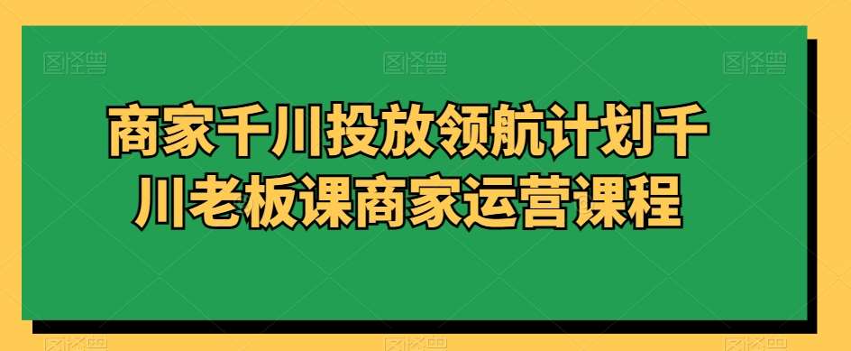商家千川投放领航计划千川老板课商家运营课程-千寻创业网