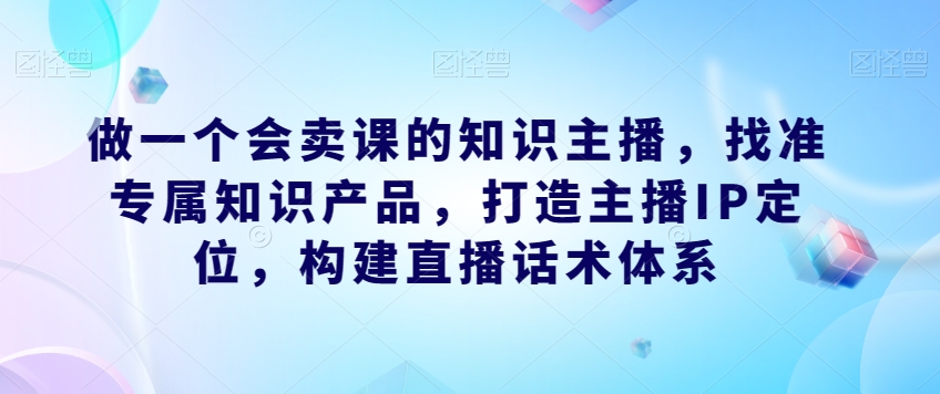 做一个会卖课的知识主播，找准专属知识产品，打造主播IP定位，构建直播话术体系-千寻创业网