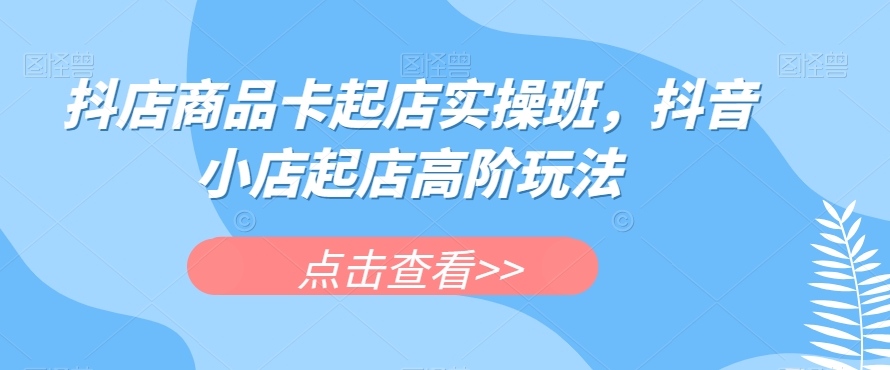 抖店商品卡起店实操班，抖音小店起店高阶玩法-千寻创业网
