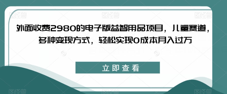 外面收费2980的电子版益智用品项目，儿童赛道，多种变现方式，轻松实现0成本月入过万【揭秘】-千寻创业网