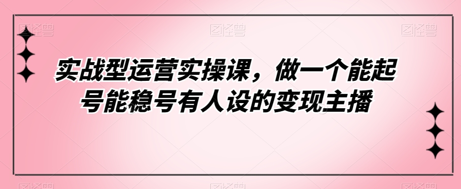 实战型运营实操课，做一个能起号能稳号有人设的变现主播-千寻创业网