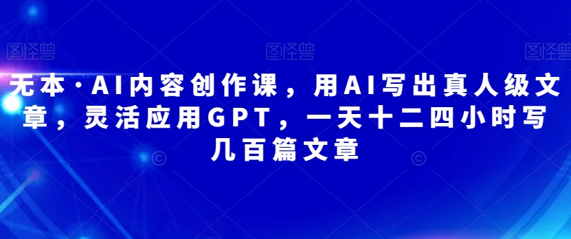 无本·AI内容创作课，用AI写出真人级文章，灵活应用GPT，一天十二四小时写几百篇文章-千寻创业网