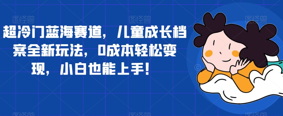 超冷门蓝海赛道，儿童成长档案全新玩法，0成本轻松变现，小白也能上手【揭秘】-千寻创业网