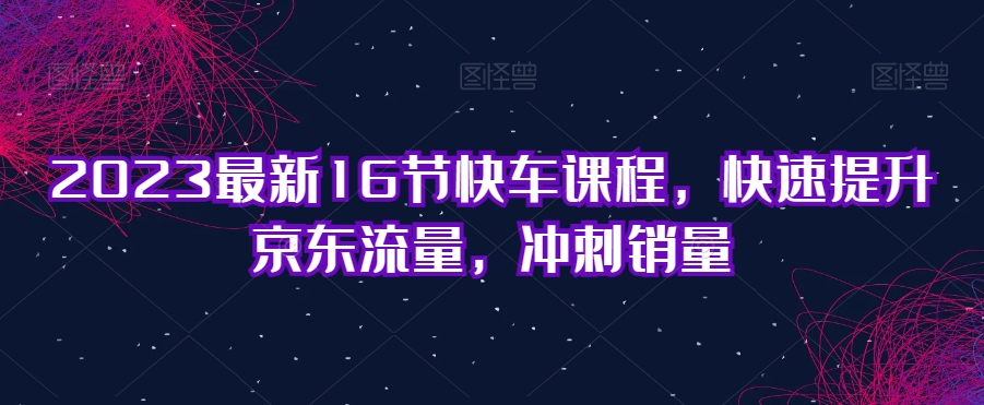 2023最新16节快车课程，快速提升京东流量，冲刺销量-千寻创业网