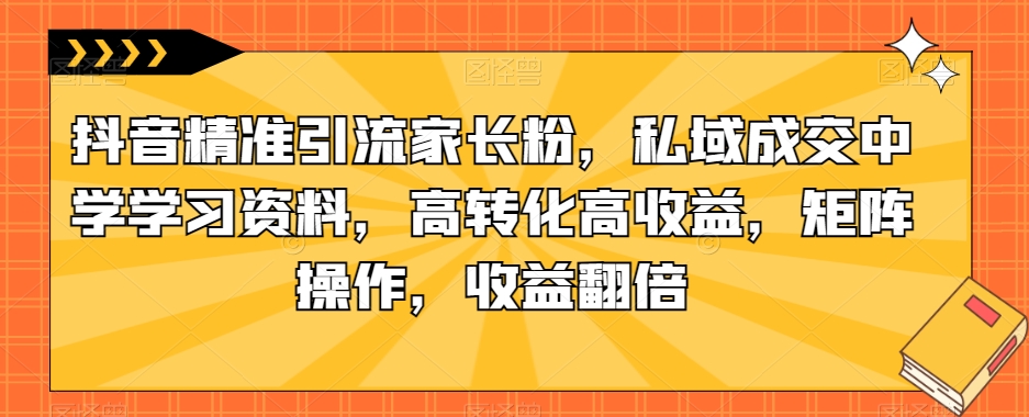 抖音精准引流家长粉，私域成交中学学习资料，高转化高收益，矩阵操作，收益翻倍【揭秘】-千寻创业网