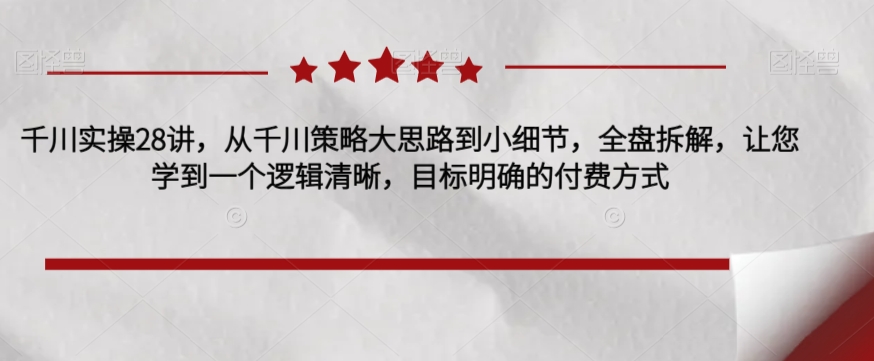 千川实操28讲，从千川策略大思路到小细节，全盘拆解，让您学到一个逻辑清晰，目标明确的付费方式-千寻创业网