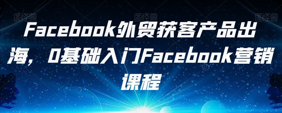Facebook外贸获客产品出海，0基础入门Facebook营销课程-千寻创业网