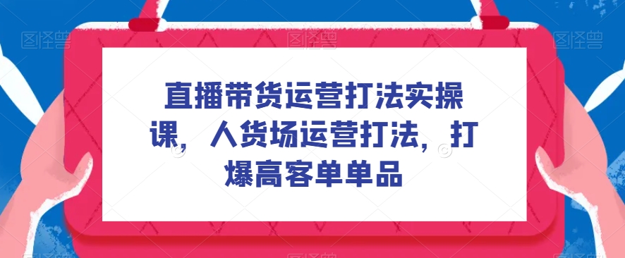 直播带货运营打法实操课，人货场运营打法，打爆高客单单品-千寻创业网
