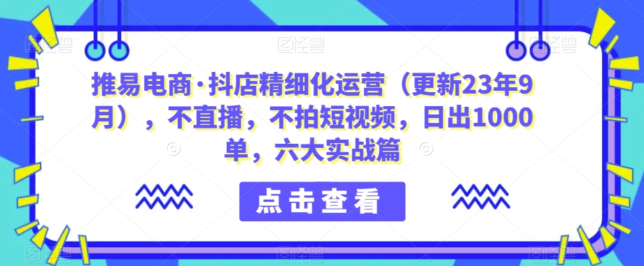 推易电商·抖店精细化运营（更新23年9月），不直播，不拍短视频，日出1000单，六大实战篇-千寻创业网