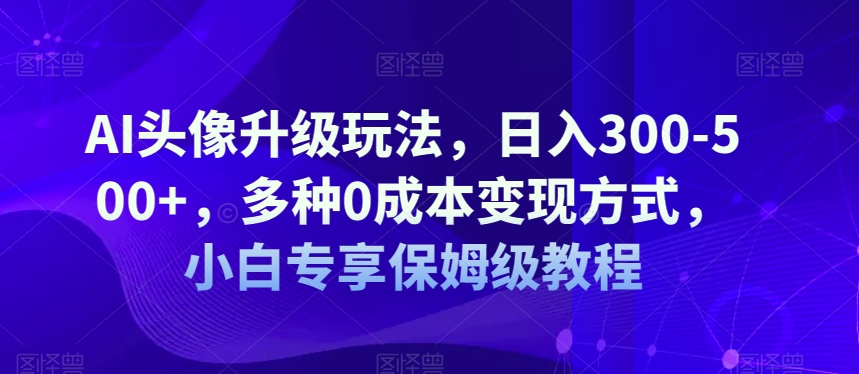 AI头像升级玩法，日入300-500+，多种0成本变现方式，小白专享保姆级教程【揭秘】-千寻创业网