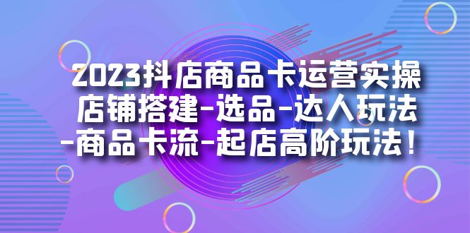 2023抖店商品卡运营实操：店铺搭建-选品-达人玩法-商品卡流-起店高阶玩玩-千寻创业网