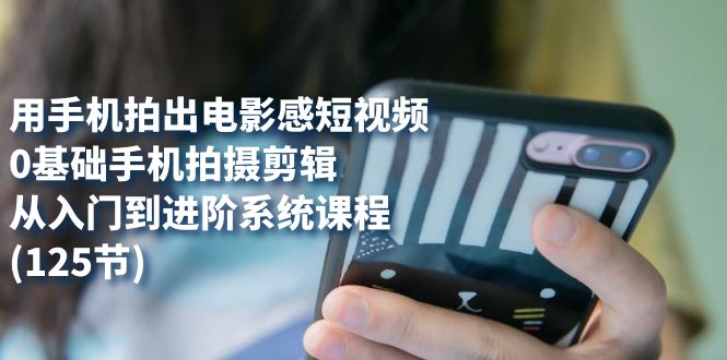 用手机拍出电影感短视频，0基础手机拍摄剪辑，从入门到进阶系统课程(125节)-千寻创业网