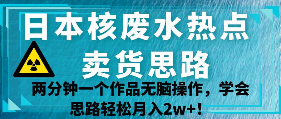日本核废水热点卖货思路，两分钟一个作品无脑操作，学会思路轻松月入2w+！-千寻创业网