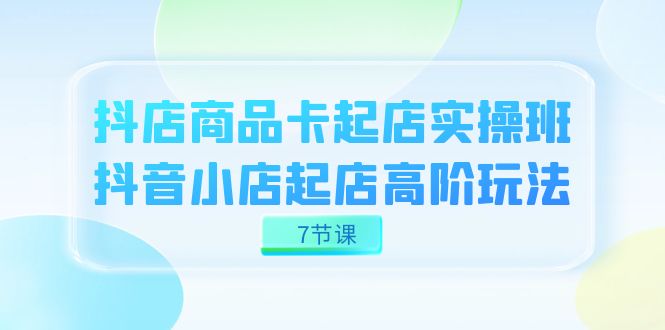 抖店-商品卡起店实战班，抖音小店起店高阶玩法（7节课）-千寻创业网