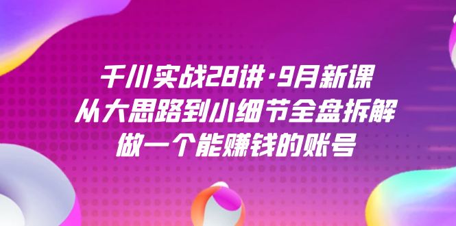 千川实战28讲·9月新课：从大思路到小细节全盘拆解，做一个能赚钱的账号-千寻创业网
