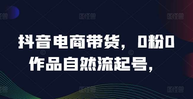 抖音电商带货，0粉0作品自然流起号，热销20多万人的抖音课程的经验分享-千寻创业网