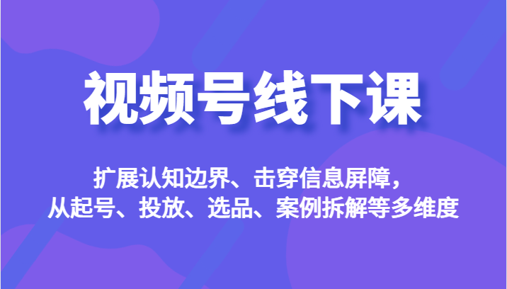 视频号线下课，扩展认知边界、击穿信息屏障，从起号、投放、选品、案例拆解等多维度-千寻创业网