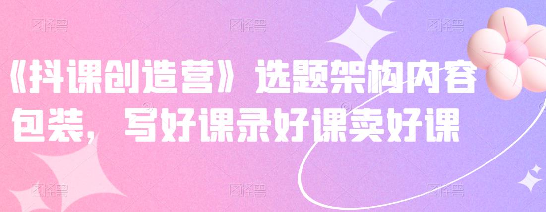 《抖课创造营》选题架构内容包装，写好课录好课卖好课-千寻创业网