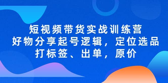 短视频带货实战训练营，好物分享起号逻辑，定位选品打标签、出单，原价-千寻创业网