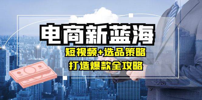 （12677期）商家必看电商新蓝海：短视频+选品策略，打造爆款全攻略，月入10w+-千寻创业网