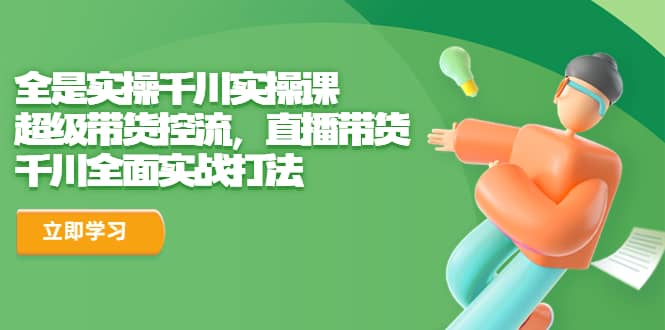 全是实操千川实操课，超级带货控流，直播带货 千川全面实战打法-千寻创业网