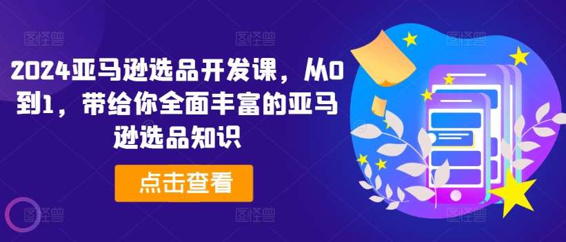 2024亚马逊选品开发课，从0到1，带给你全面丰富的亚马逊选品知识-千寻创业网