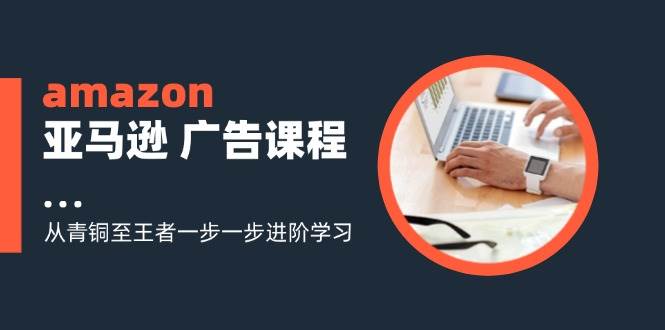 （11839期）amazon亚马逊 广告课程：从青铜至王者一步一步进阶学习（16节）-千寻创业网