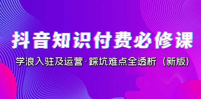 抖音·知识付费·必修课，学浪入驻及运营·踩坑难点全透析（2023新版）-千寻创业网