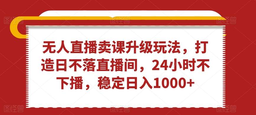 无人直播卖课升级玩法，打造日不落直播间，24小时不下播，稳定日入1000+【揭秘】-千寻创业网