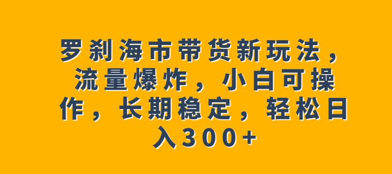 罗刹海市带货新玩法，流量爆炸，小白可操作，长期稳定，轻松日入300+【揭秘】-千寻创业网