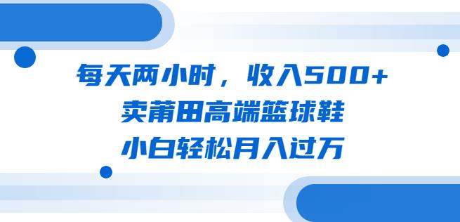 每天两小时，收入500+，卖莆田高端篮球鞋，小白轻松月入过万（教程+素材）【揭秘】-千寻创业网