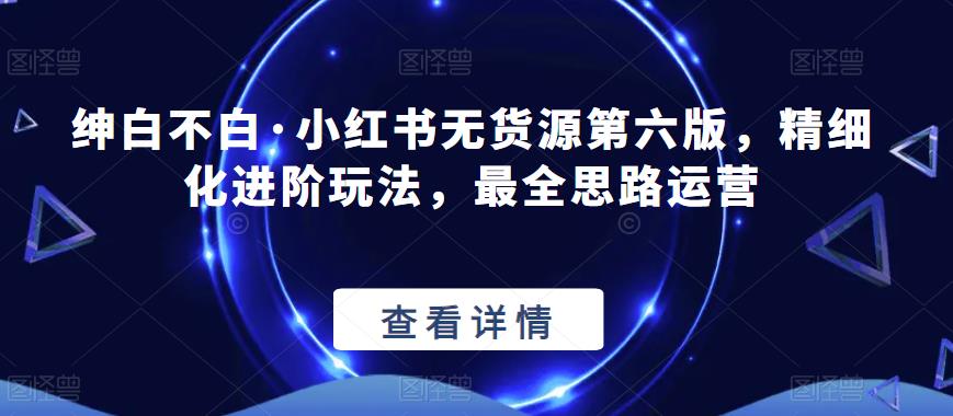 绅白不白·小红书无货源第六版，精细化进阶玩法，最全思路运营-千寻创业网