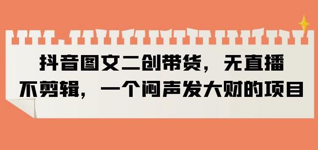 抖音图文二创带货，无直播，不剪辑，一个闷声发大财的项目【揭秘】-千寻创业网