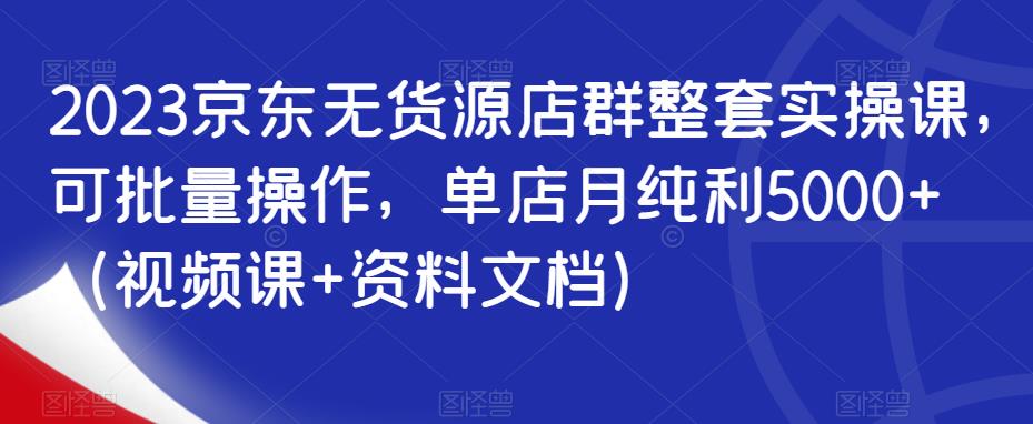 2023京东无货源店群整套实操课，可批量操作，单店月纯利5000+（视频课+资料文档）-千寻创业网