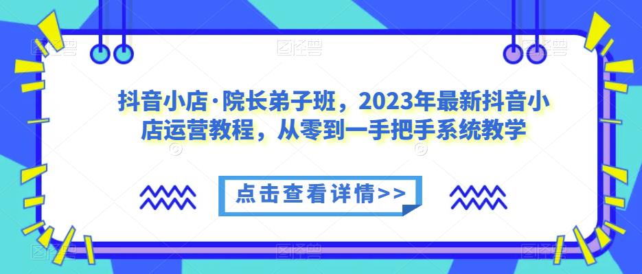 抖音小店·院长弟子班，2023年最新抖音小店运营教程，从零到一手把手系统教学-千寻创业网