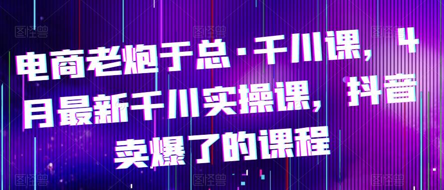 电商老炮于总·千川课，最新千川实操课，抖音卖爆了的课程-千寻创业网