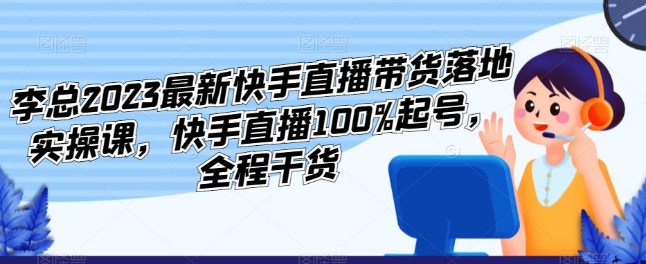 李总2023最新快手直播带货落地实操课，快手直播100%起号，全程干货-千寻创业网
