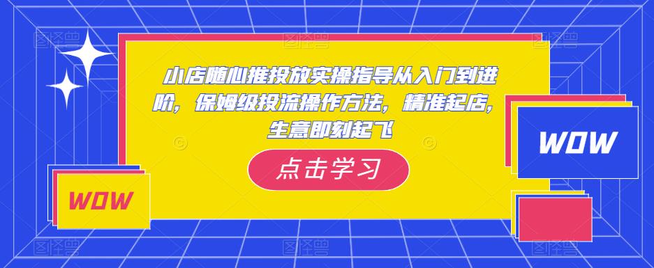 小店随心推投放实操指导从入门到进阶，保姆级投流操作方法，精准起店，生意即刻起飞-千寻创业网