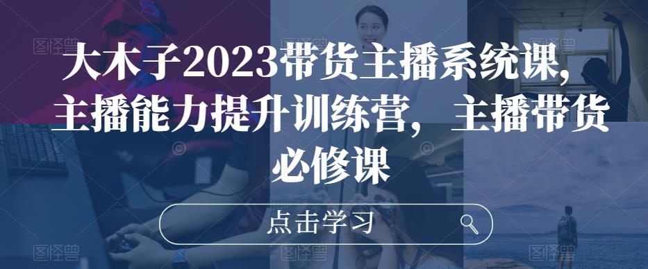 大木子2023带货主播系统课，主播能力提升训练营，主播带货必修课-千寻创业网